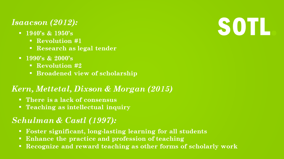 Isaacson (2012):  1940's & 1950's Revolution #1 Research as legal tender  1990's & 2000's Revolution #2  Broadened viewe of scholarship Kern, Metttetal, Dixson & Morgan (2015) There is a lack of consensus Teaching as intellectual inquiry Schulman & Castl (1997): Foster Significant, Long-lasting learning for all students  enhance the practice and profession of teaching  recognize and reward teaching as other forms of scholarly work 